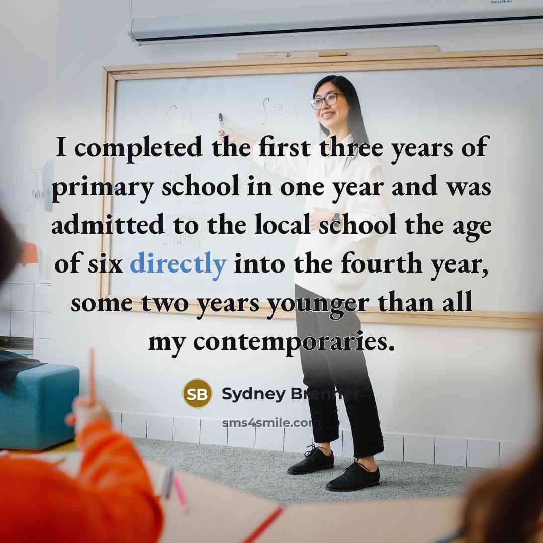 “I completed the first three years of primary school in one year and was admitted to the local school the age of six directly into the fourth year, some two years younger than all my contemporaries.” quote by Sydney Brenner