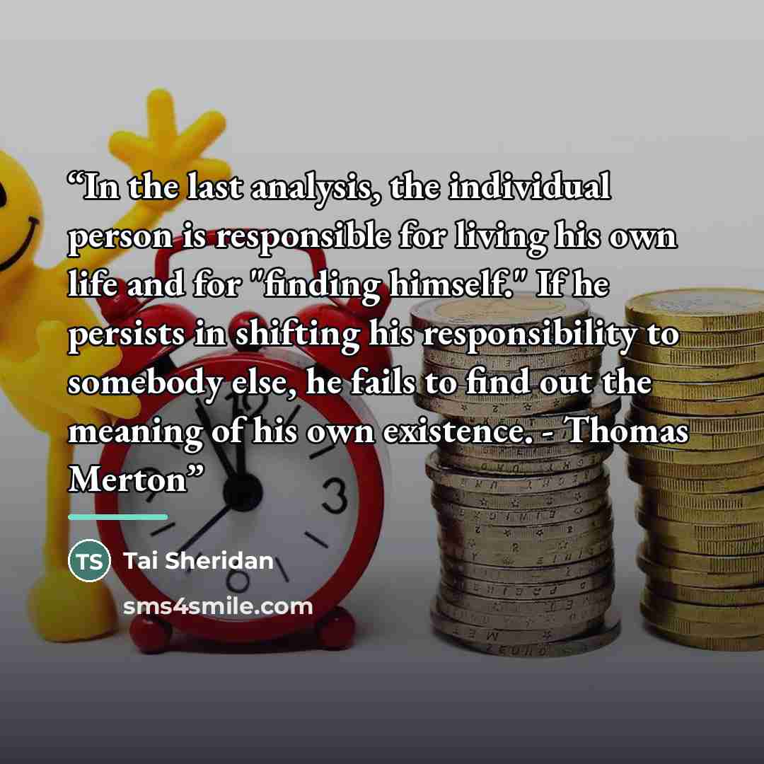 “In the last analysis, the individual person is responsible for living his own life and for "finding himself." If he persists in shifting his responsibility to somebody else, he fails to find out the meaning of his own existence. - Thomas Merton” quote by Tai Sheridan