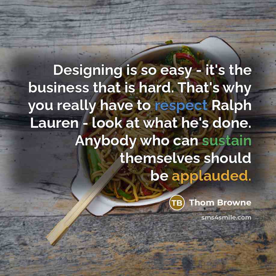 “Designing is so easy - it's the business that is hard. That's why you really have to respect Ralph Lauren - look at what he's done. Anybody who can sustain themselves should be applauded.” quote by Thom Browne