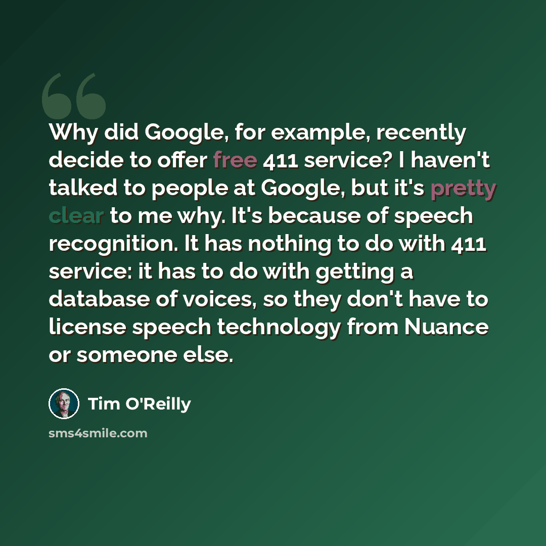 “Why did Google, for example, recently decide to offer free 411 service? I haven't talked to people at Google, but it's pretty clear to me why. It's because of speech recognition. It has nothing to do with 411 service: it has to do with getting a database of voices, so they don't have to license…” quote by Tim O'Reilly
