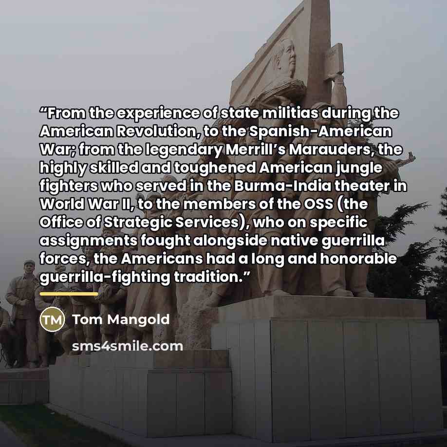 “From the experience of state militias during the American Revolution, to the Spanish-American War; from the legendary Merrill’s Marauders, the highly skilled and toughened American jungle fighters who served in the Burma-India theater in World War II, to the members of the OSS (the Office of…” quote by Tom Mangold