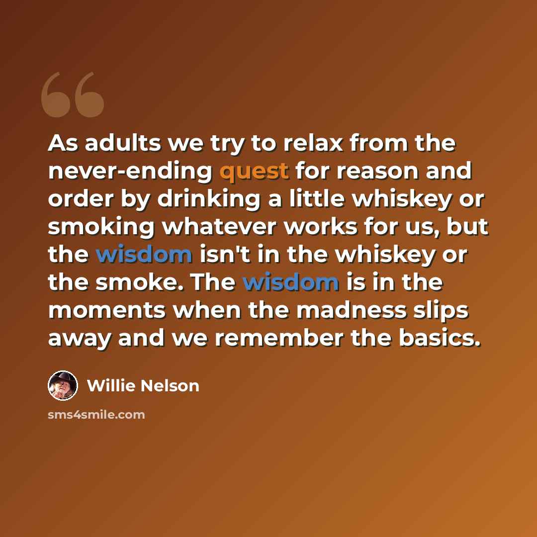 “As adults we try to relax from the never-ending quest for reason and order by drinking a little whiskey or smoking whatever works for us, but the wisdom isn't in the whiskey or the smoke. The wisdom is in the moments when the madness slips away and we remember the basics.” quote by Willie Nelson