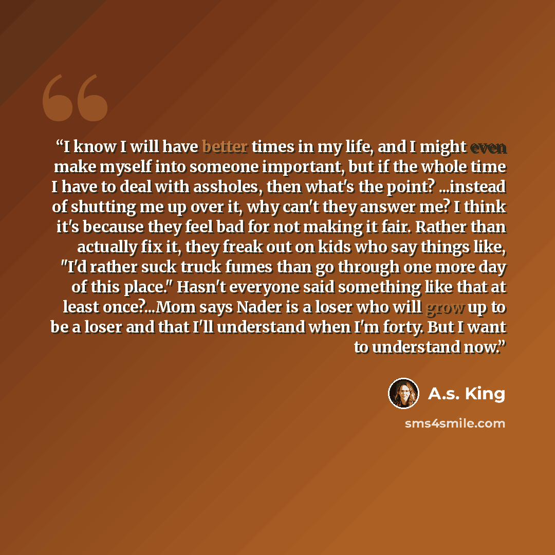 “I know I will have better times in my life, and I might even make myself into someone important, but if the whole time I have to deal with assholes, then what's the point? ...instead of shutting me up over it, why can't they answer me? I think it's because they feel bad for not making it fair…” quote by A.S. King