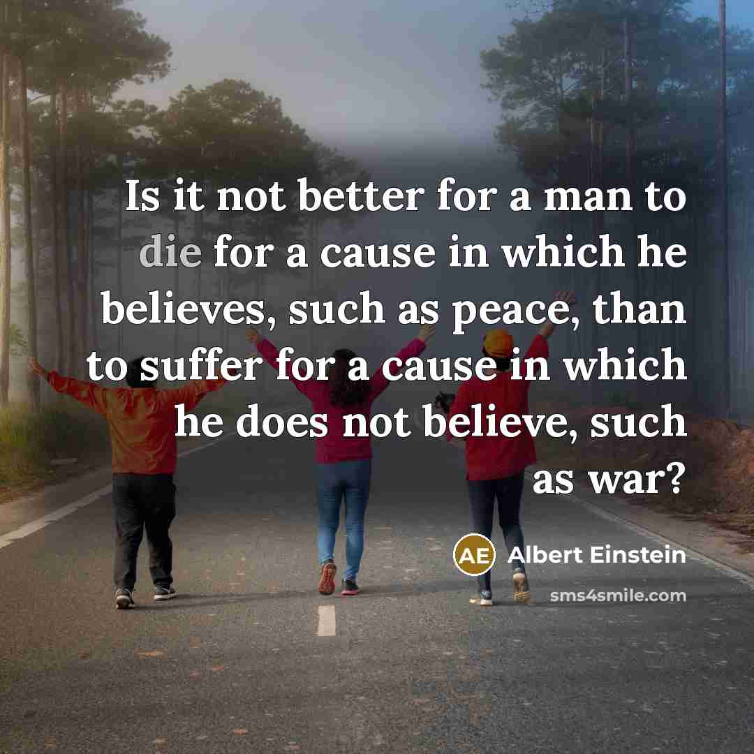 “Is it not better for a man to die for a cause in which he believes, such as peace, than to suffer for a cause in which he does not believe, such as war?” quote by Albert Einstein
