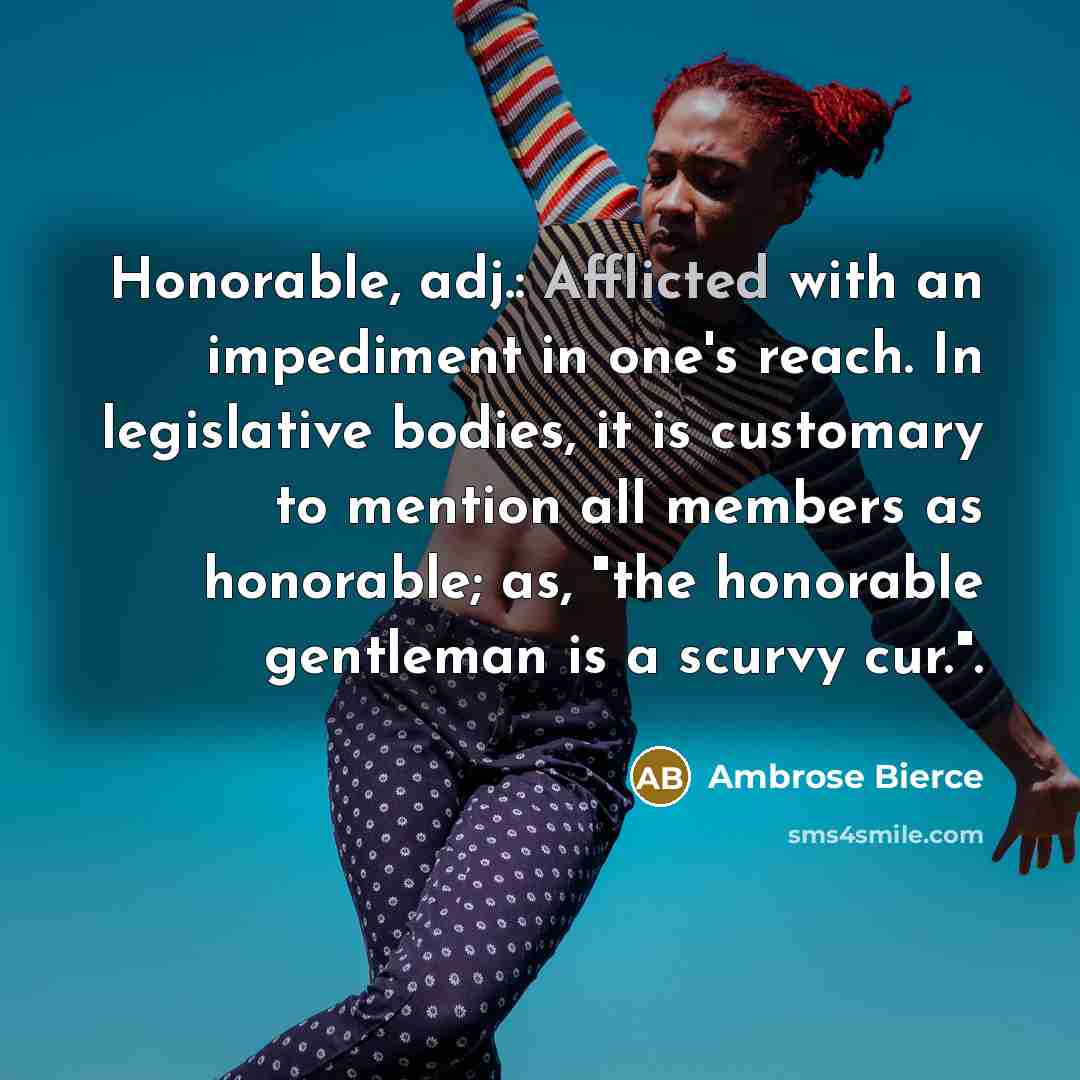 “Honorable, adj.: Afflicted with an impediment in one's reach. In legislative bodies, it is customary to mention all members as honorable; as, "the honorable gentleman is a scurvy cur.".” quote by Ambrose Bierce