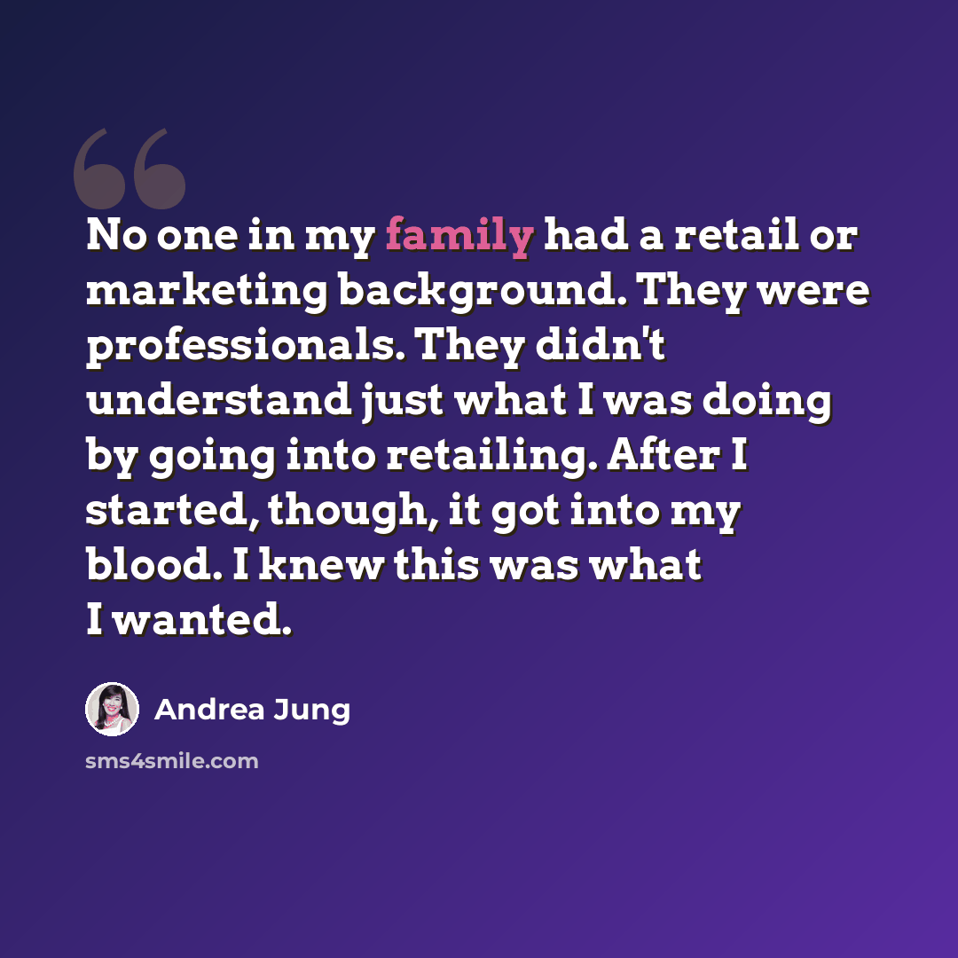 “No one in my family had a retail or marketing background. They were professionals. They didn't understand just what I was doing by going into retailing. After I started, though, it got into my blood. I knew this was what I wanted.” quote by Andrea Jung