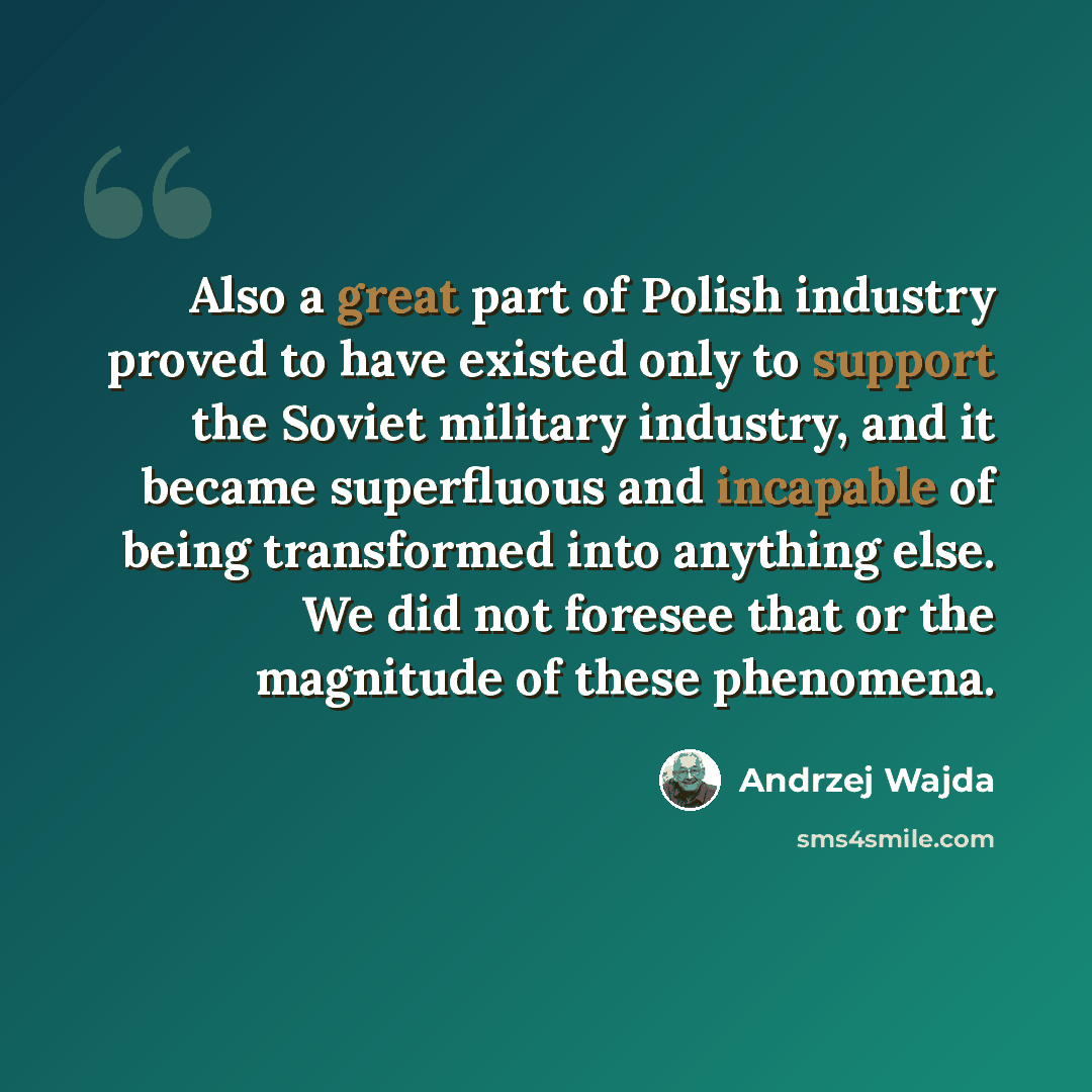 “Also a great part of Polish industry proved to have existed only to support the Soviet military industry, and it became superfluous and incapable of being transformed into anything else. We did not foresee that or the magnitude of these phenomena.” quote by Andrzej Wajda