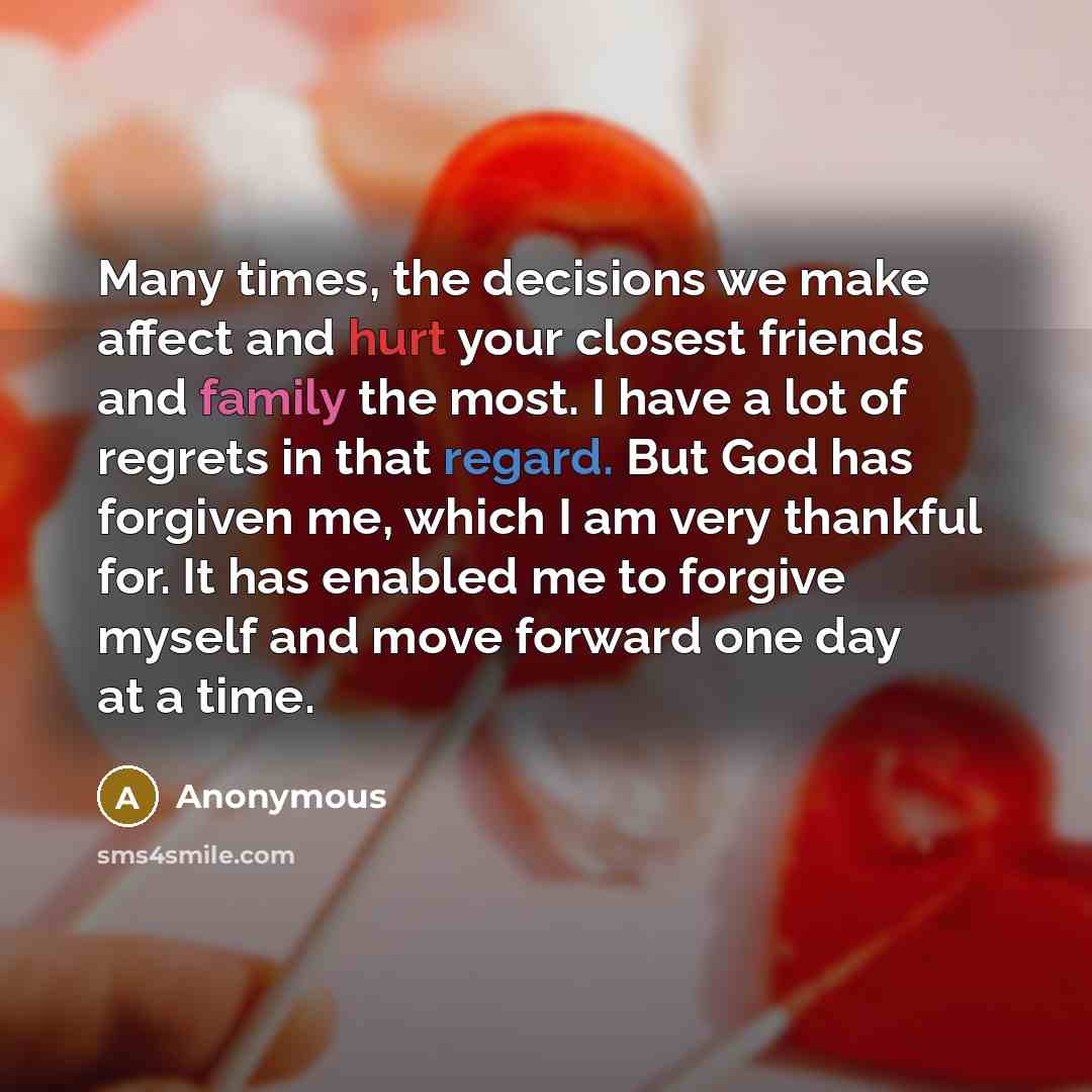 “Many times, the decisions we make affect and hurt your closest friends and family the most. I have a lot of regrets in that regard. But God has forgiven me, which I am very thankful for. It has enabled me to forgive myself and move forward one day at a time.” quote by Anonymous