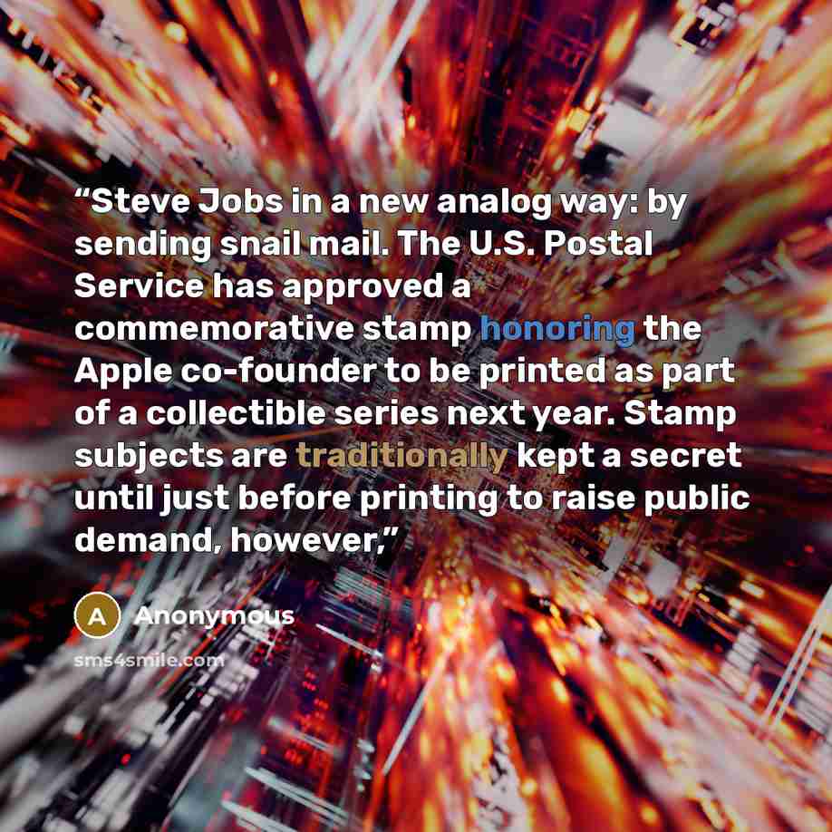 “Steve Jobs in a new analog way: by sending snail mail. The U.S. Postal Service has approved a commemorative stamp honoring the Apple co-founder to be printed as part of a collectible series next year. Stamp subjects are traditionally kept a secret until just before printing to raise public demand…” quote by Anonymous