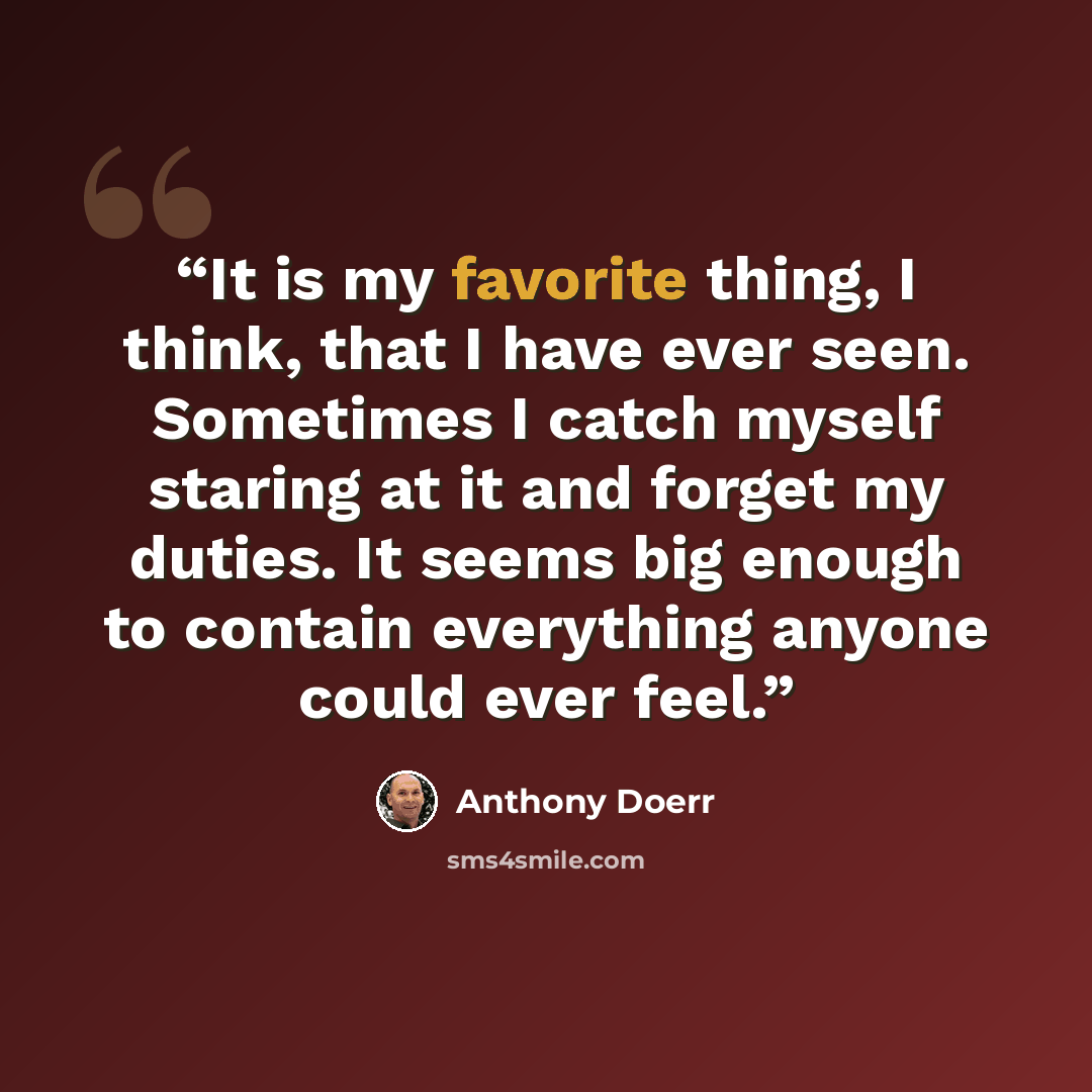 “It is my favorite thing, I think, that I have ever seen. Sometimes I catch myself staring at it and forget my duties. It seems big enough to contain everything anyone could ever feel.” quote by Anthony Doerr