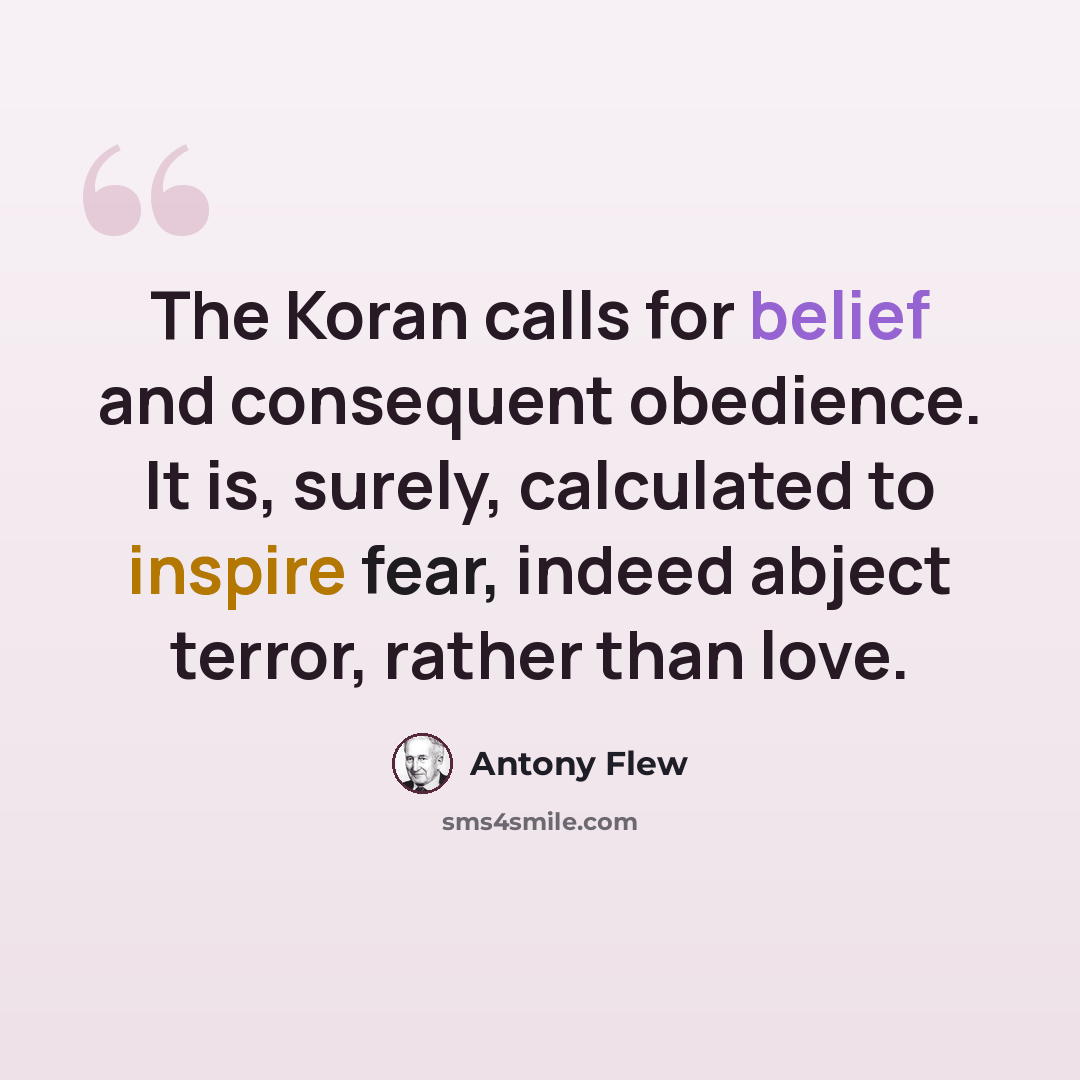 “The Koran calls for belief and consequent obedience. It is, surely, calculated to inspire fear, indeed abject terror, rather than love.” quote by Antony Flew