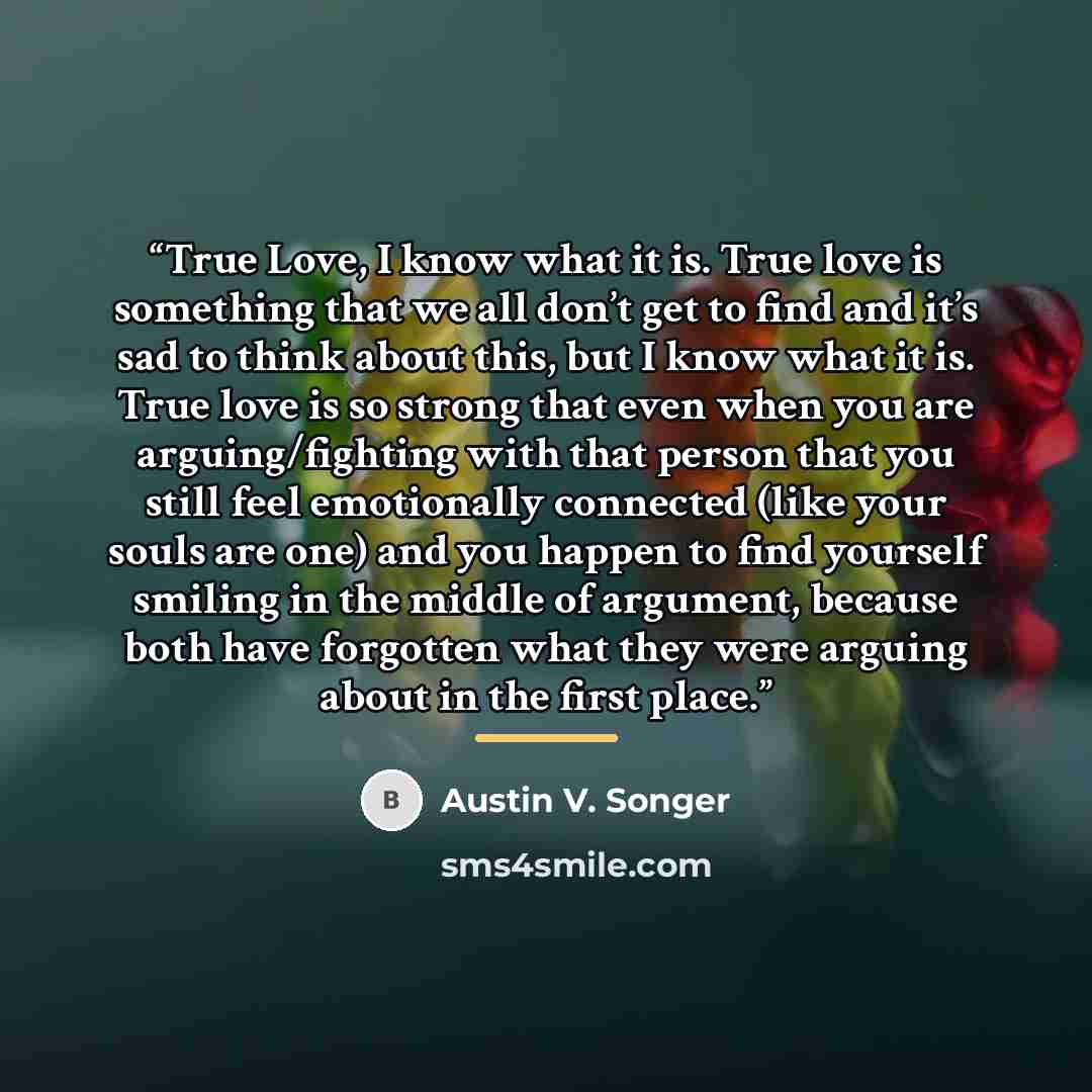 “True Love, I know what it is. True love is something that we all don’t get to find and it’s sad to think about this, but I know what it is. True love is so strong that even when you are arguing/fighting with that person that you still feel emotionally connected (like your souls are one) and you…” quote by Austin V. Songer