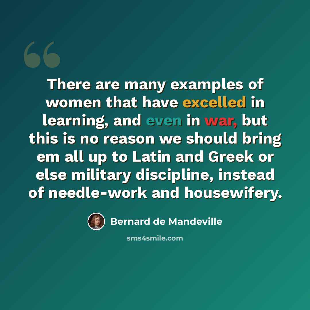 “There are many examples of women that have excelled in learning, and even in war, but this is no reason we should bring em all up to Latin and Greek or else military discipline, instead of needle-work and housewifery.” quote by Bernard de Mandeville