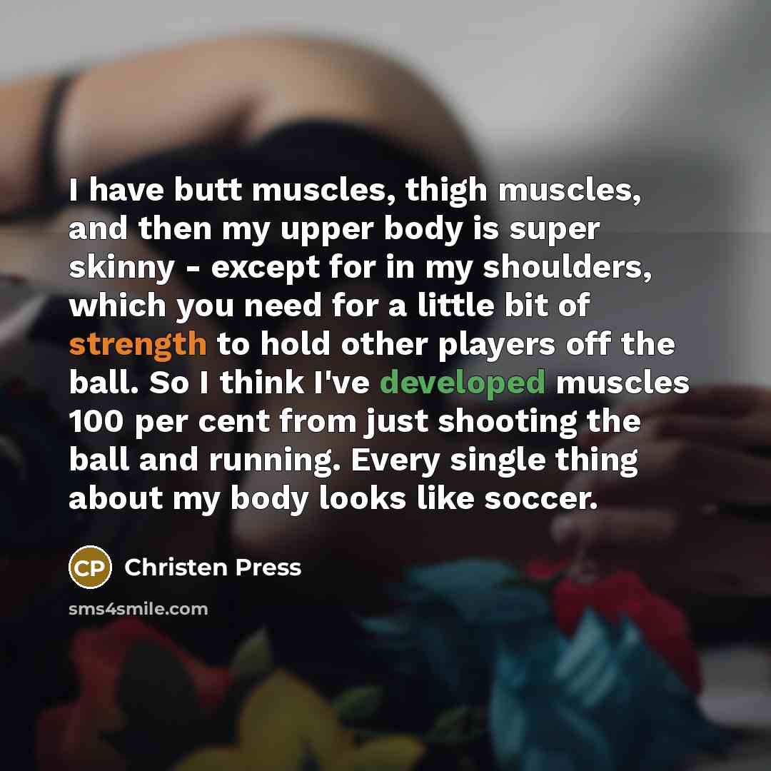 “I have butt muscles, thigh muscles, and then my upper body is super skinny - except for in my shoulders, which you need for a little bit of strength to hold other players off the ball. So I think I've developed muscles 100 per cent from just shooting the ball and running. Every single thing about…” quote by Christen Press