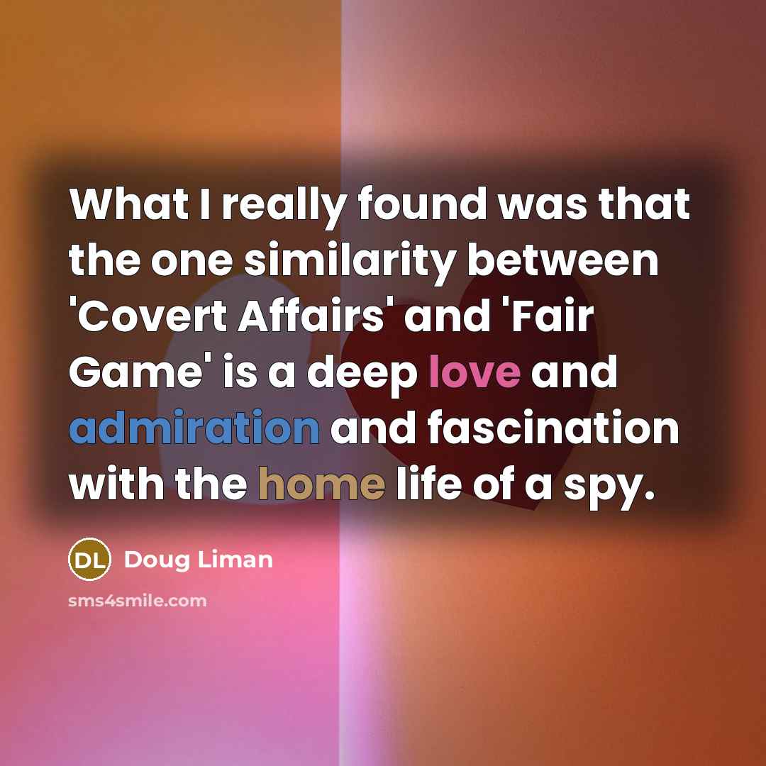 “What I really found was that the one similarity between 'Covert Affairs' and 'Fair Game' is a deep love and admiration and fascination with the home life of a spy.” quote by Doug Liman