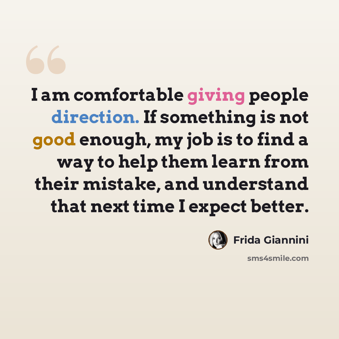 “I am comfortable giving people direction. If something is not good enough, my job is to find a way to help them learn from their mistake, and understand that next time I expect better.” quote by Frida Giannini