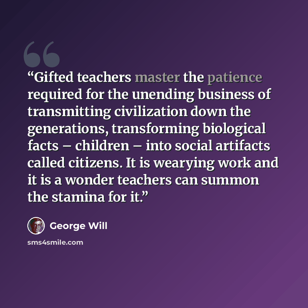 “Gifted teachers master the patience required for the unending business of transmitting civilization down the generations, transforming biological facts – children – into social artifacts called citizens. It is wearying work and it is a wonder teachers can summon the stamina for it.” quote by George will