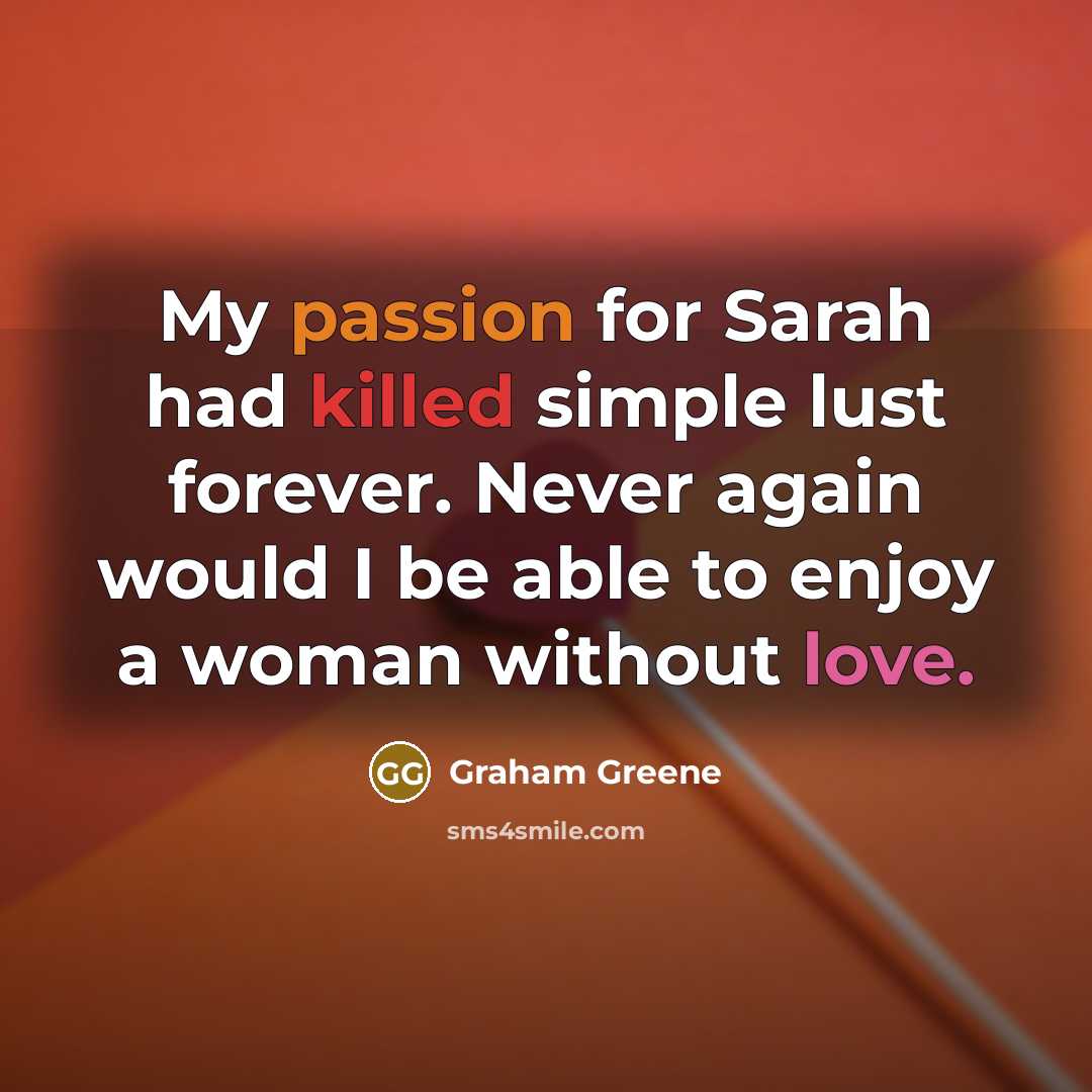 “My passion for Sarah had killed simple lust forever. Never again would I be able to enjoy a woman without love.” quote by Graham Greene