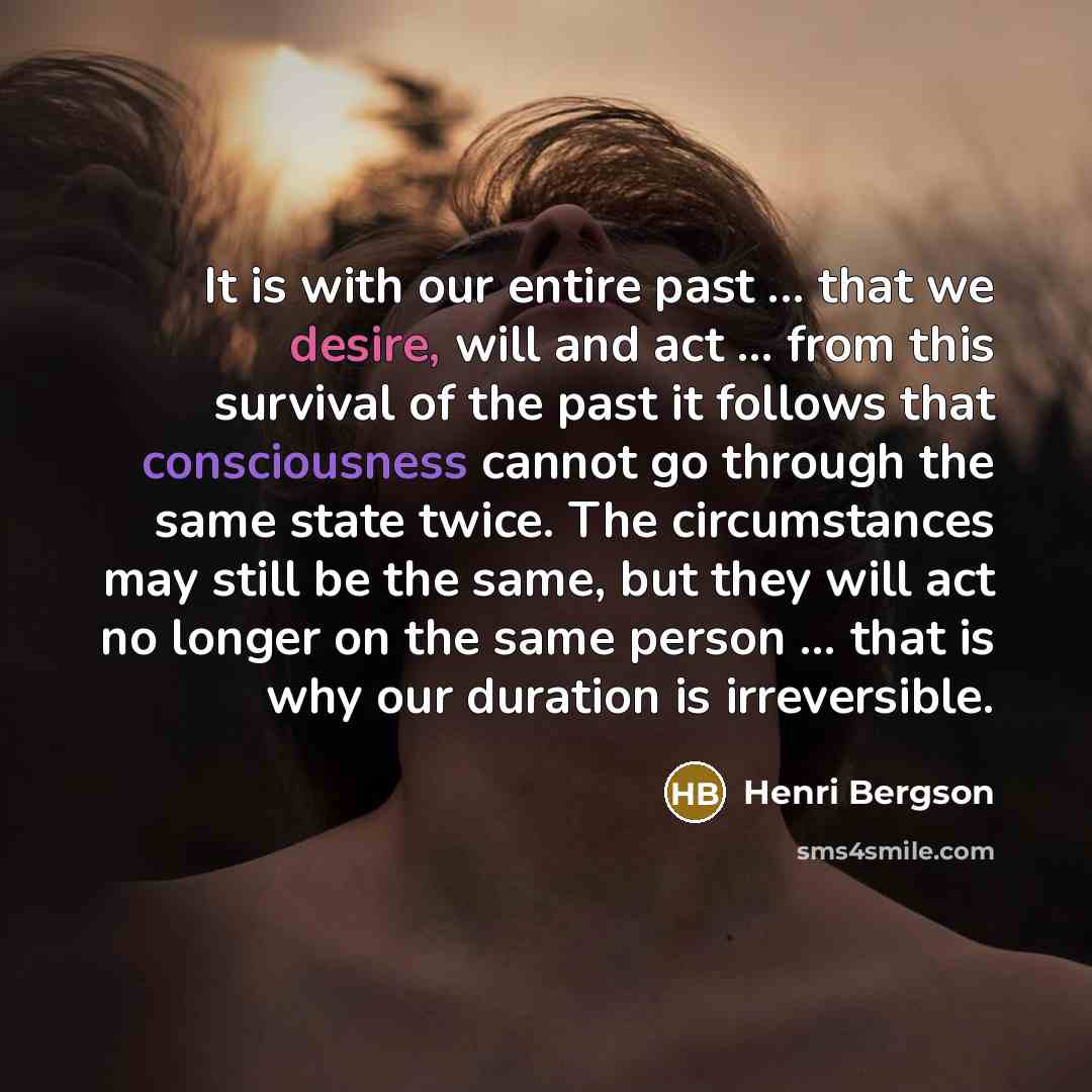 “It is with our entire past ... that we desire, will and act ... from this survival of the past it follows that consciousness cannot go through the same state twice. The circumstances may still be the same, but they will act no longer on the same person ... that is why our duration is irreversible.” quote by Henri Bergson
