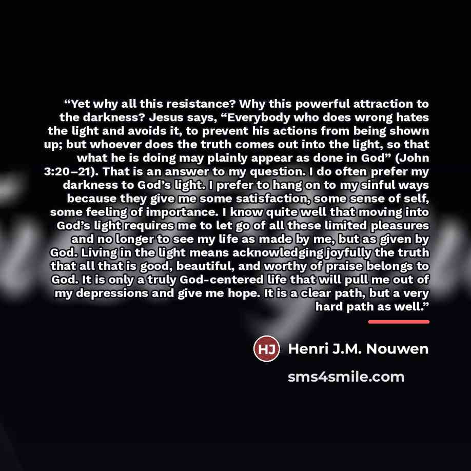 “Yet why all this resistance? Why this powerful attraction to the darkness? Jesus says, “Everybody who does wrong hates the light and avoids it, to prevent his actions from being shown up; but whoever does the truth comes out into the light, so that what he is doing may plainly appear as done in…” quote by Henri J.M. Nouwen