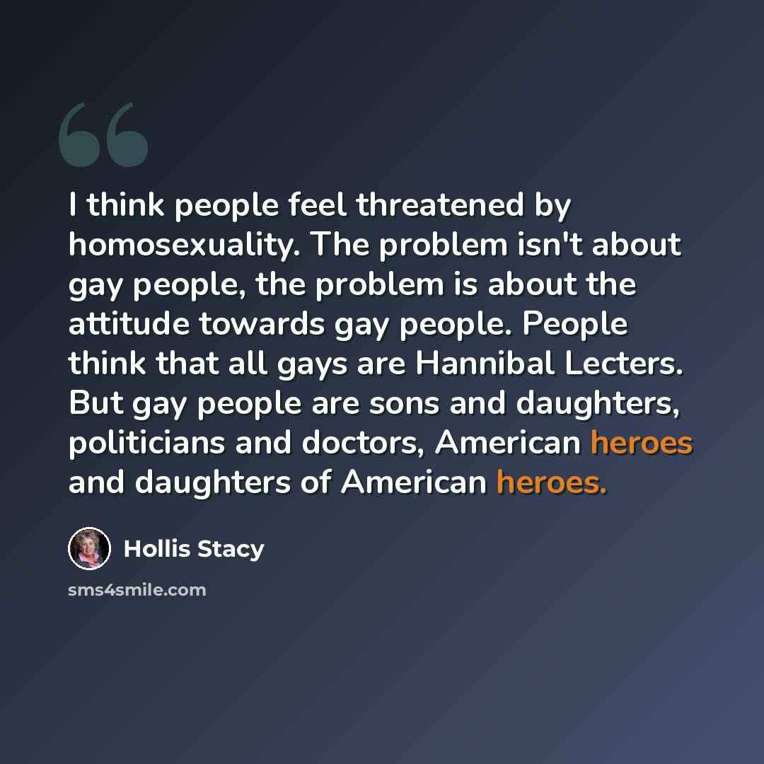 “I think people feel threatened by homosexuality. The problem isn't about gay people, the problem is about the attitude towards gay people. People think that all gays are Hannibal Lecters. But gay people are sons and daughters, politicians and doctors, American heroes and daughters of American…” quote by Hollis Stacy