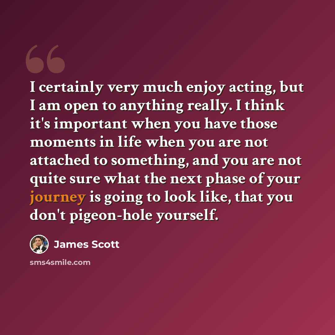 “I certainly very much enjoy acting, but I am open to anything really. I think it's important when you have those moments in life when you are not attached to something, and you are not quite sure what the next phase of your journey is going to look like, that you don't pigeon-hole yourself.” quote by James Scott