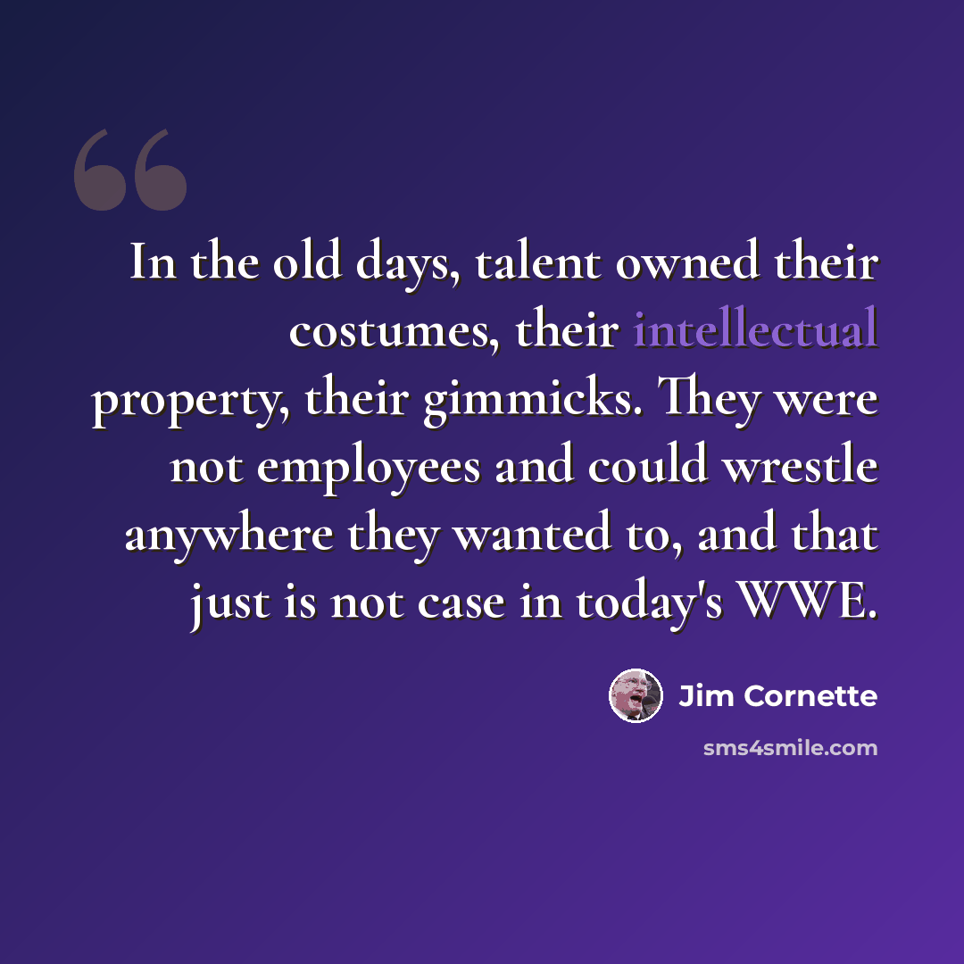 “In the old days, talent owned their costumes, their intellectual property, their gimmicks. They were not employees and could wrestle anywhere they wanted to, and that just is not case in today's WWE.” quote by Jim Cornette