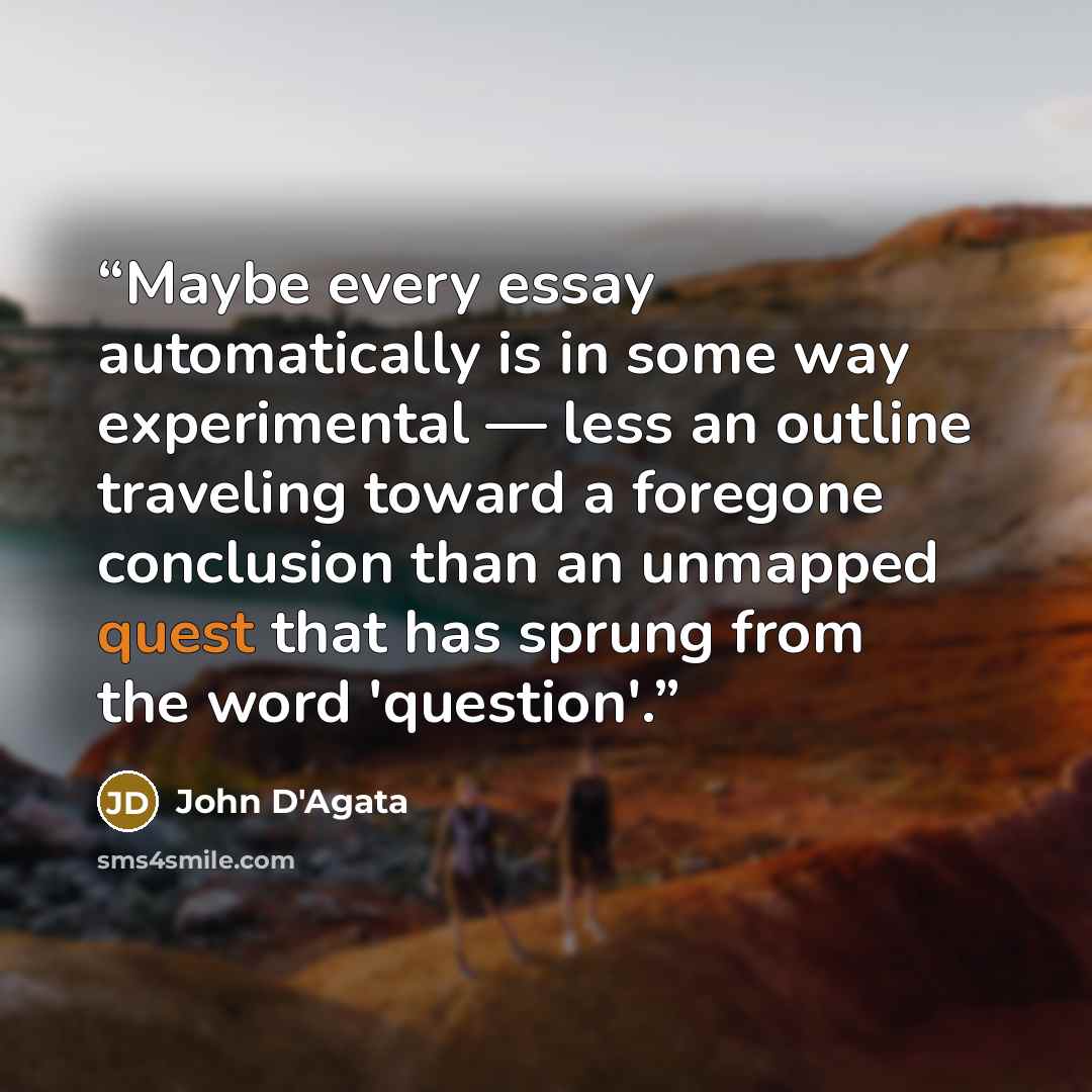 “Maybe every essay automatically is in some way experimental — less an outline traveling toward a foregone conclusion than an unmapped quest that has sprung from the word 'question'.” quote by John D'Agata