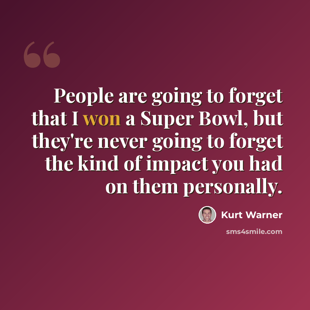 “People are going to forget that I won a Super Bowl, but they're never going to forget the kind of impact you had on them personally.” quote by Kurt Warner