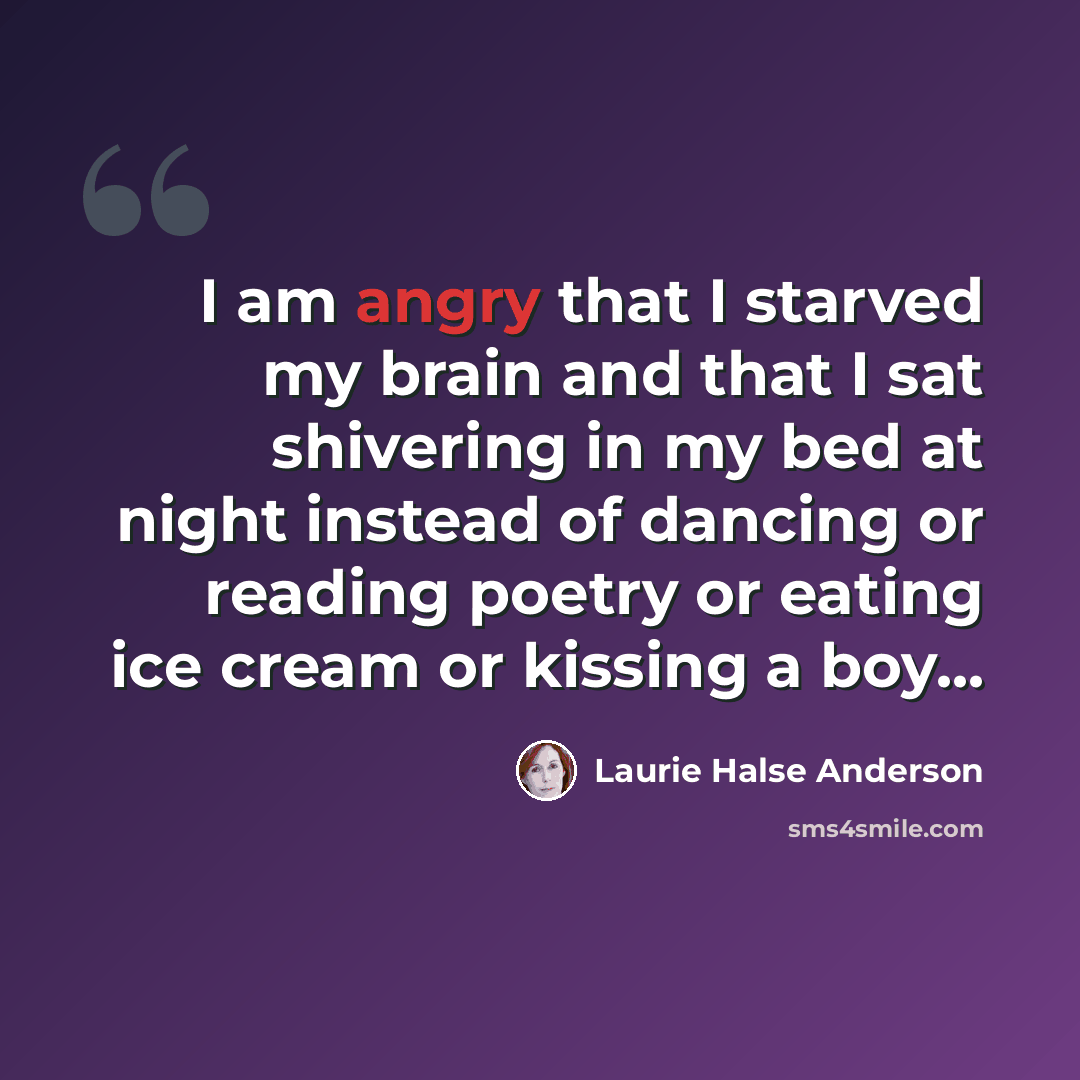 “I am angry that I starved my brain and that I sat shivering in my bed at night instead of dancing or reading poetry or eating ice cream or kissing a boy...” quote by Laurie Halse Anderson