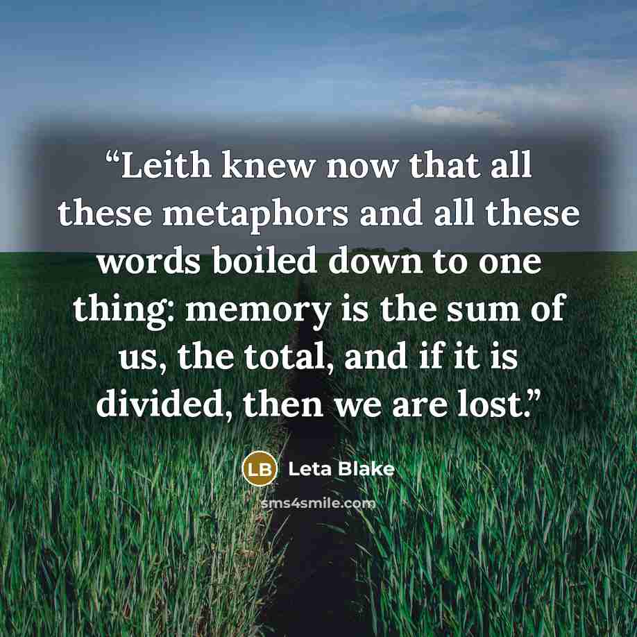 “Leith knew now that all these metaphors and all these words boiled down to one thing: memory is the sum of us, the total, and if it is divided, then we are lost.” quote by Leta Blake