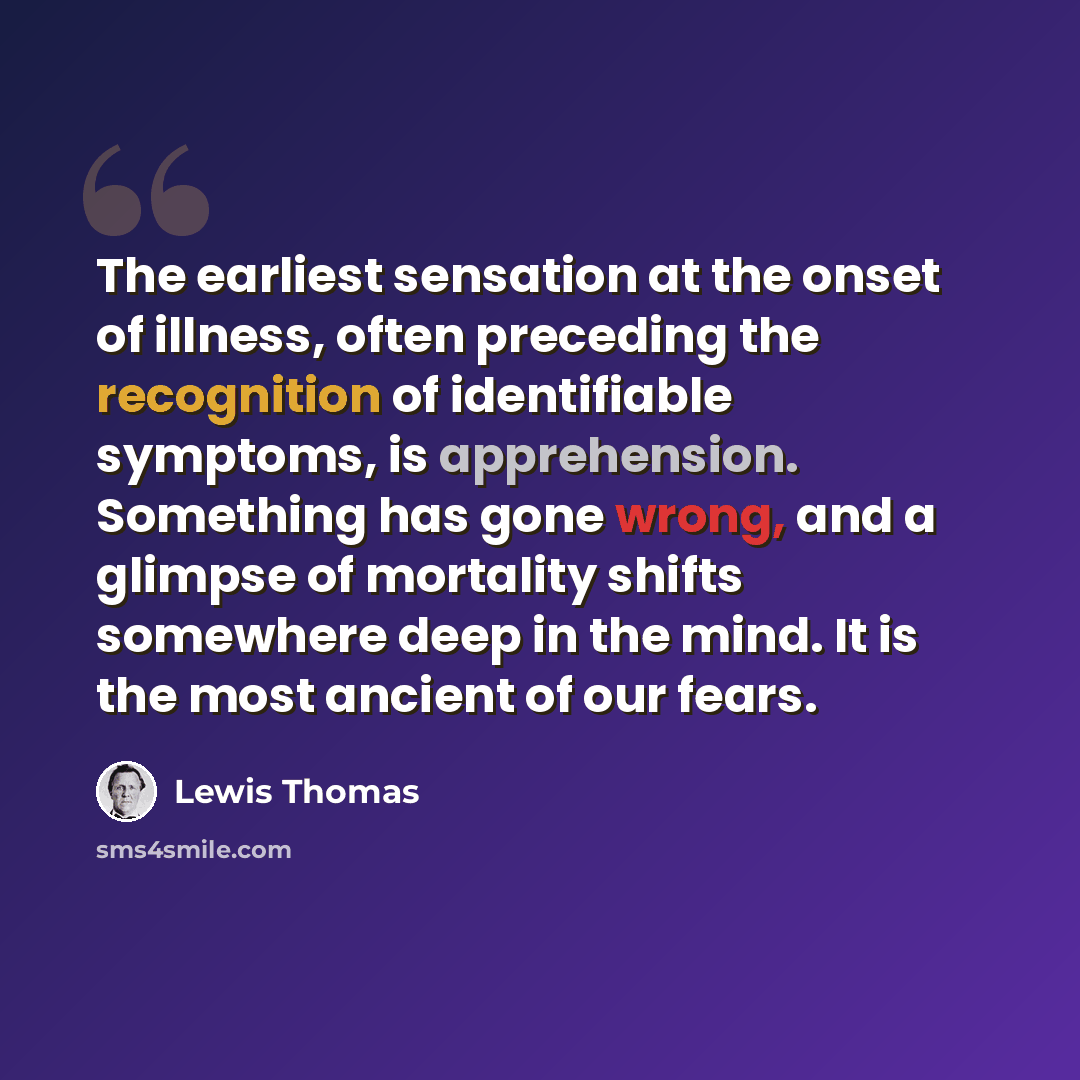 “The earliest sensation at the onset of illness, often preceding the recognition of identifiable symptoms, is apprehension. Something has gone wrong, and a glimpse of mortality shifts somewhere deep in the mind. It is the most ancient of our fears.” quote by Lewis Thomas