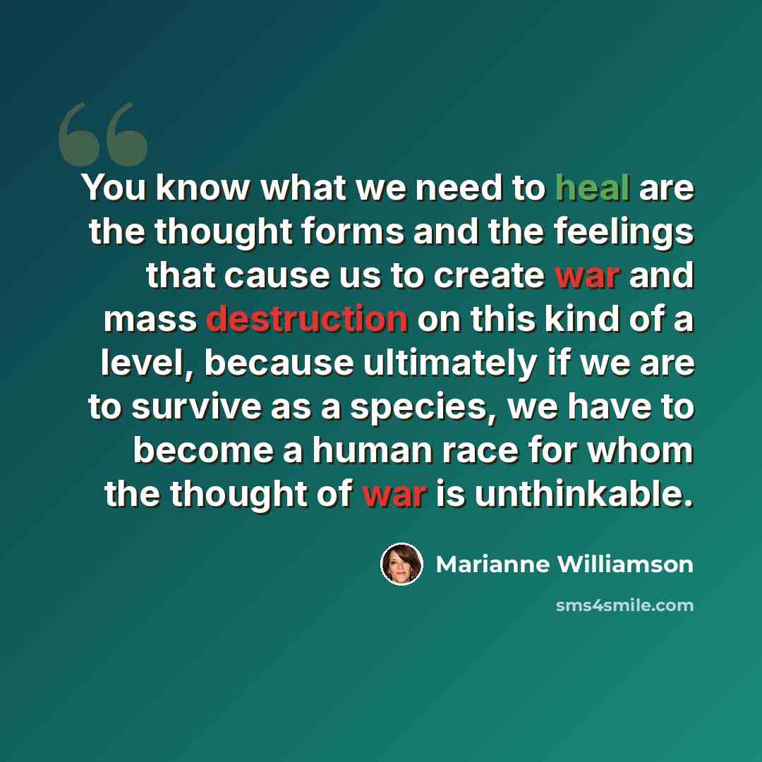 “You know what we need to heal are the thought forms and the feelings that cause us to create war and mass destruction on this kind of a level, because ultimately if we are to survive as a species, we have to become a human race for whom the thought of war is unthinkable.” quote by Marianne Williamson