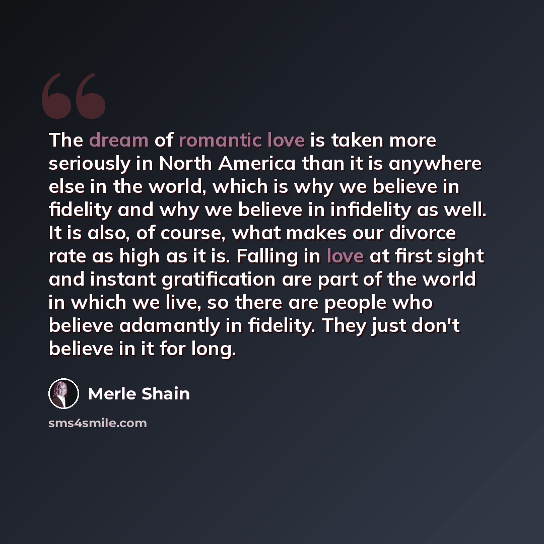 “The dream of romantic love is taken more seriously in North America than it is anywhere else in the world, which is why we believe in fidelity and why we believe in infidelity as well. It is also, of course, what makes our divorce rate as high as it is. Falling in love at first sight and instant…” quote by Merle Shain