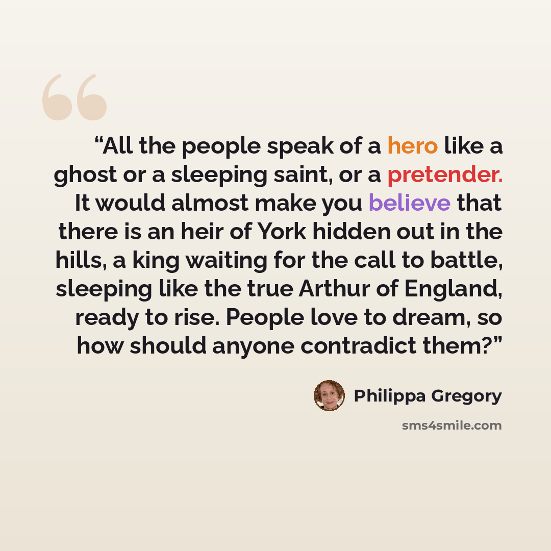 “All the people speak of a hero like a ghost or a sleeping saint, or a pretender. It would almost make you believe that there is an heir of York hidden out in the hills, a king waiting for the call to battle, sleeping like the true Arthur of England, ready to rise. People love to dream, so how…” quote by Philippa Gregory