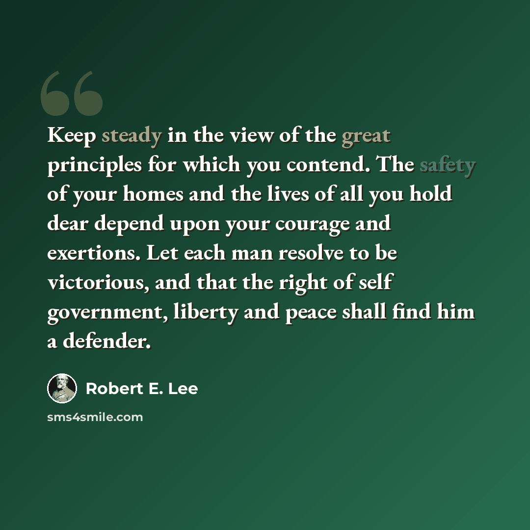 “Keep steady in the view of the great principles for which you contend. The safety of your homes and the lives of all you hold dear depend upon your courage and exertions. Let each man resolve to be victorious, and that the right of self government, liberty and peace shall find him a defender.” quote by Robert E. Lee