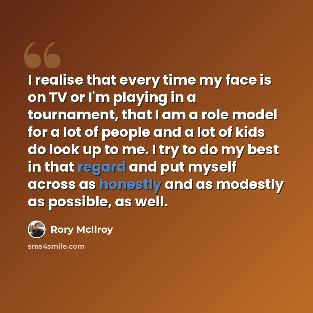 “I realise that every time my face is on TV or I'm playing in a tournament, that I am a role model for a lot of people and a lot of kids do look up to me. I try to do my best in that regard and put myself across as honestly and as modestly as possible, as well.” quote by Rory McIlroy