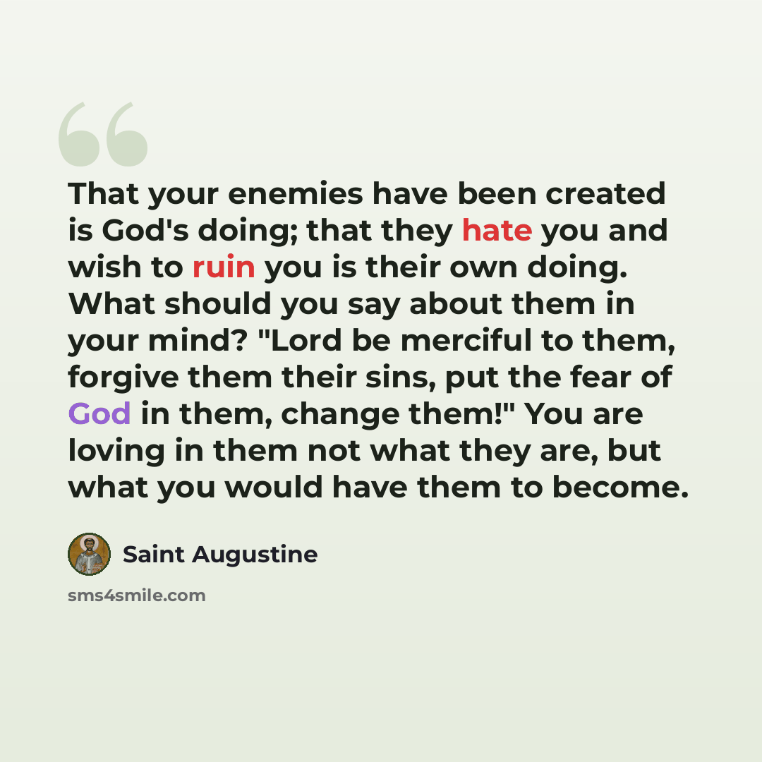 “That your enemies have been created is God's doing; that they hate you and wish to ruin you is their own doing. What should you say about them in your mind? "Lord be merciful to them, forgive them their sins, put the fear of God in them, change them!" You are loving in them not what they are, but…” quote by Saint Augustine