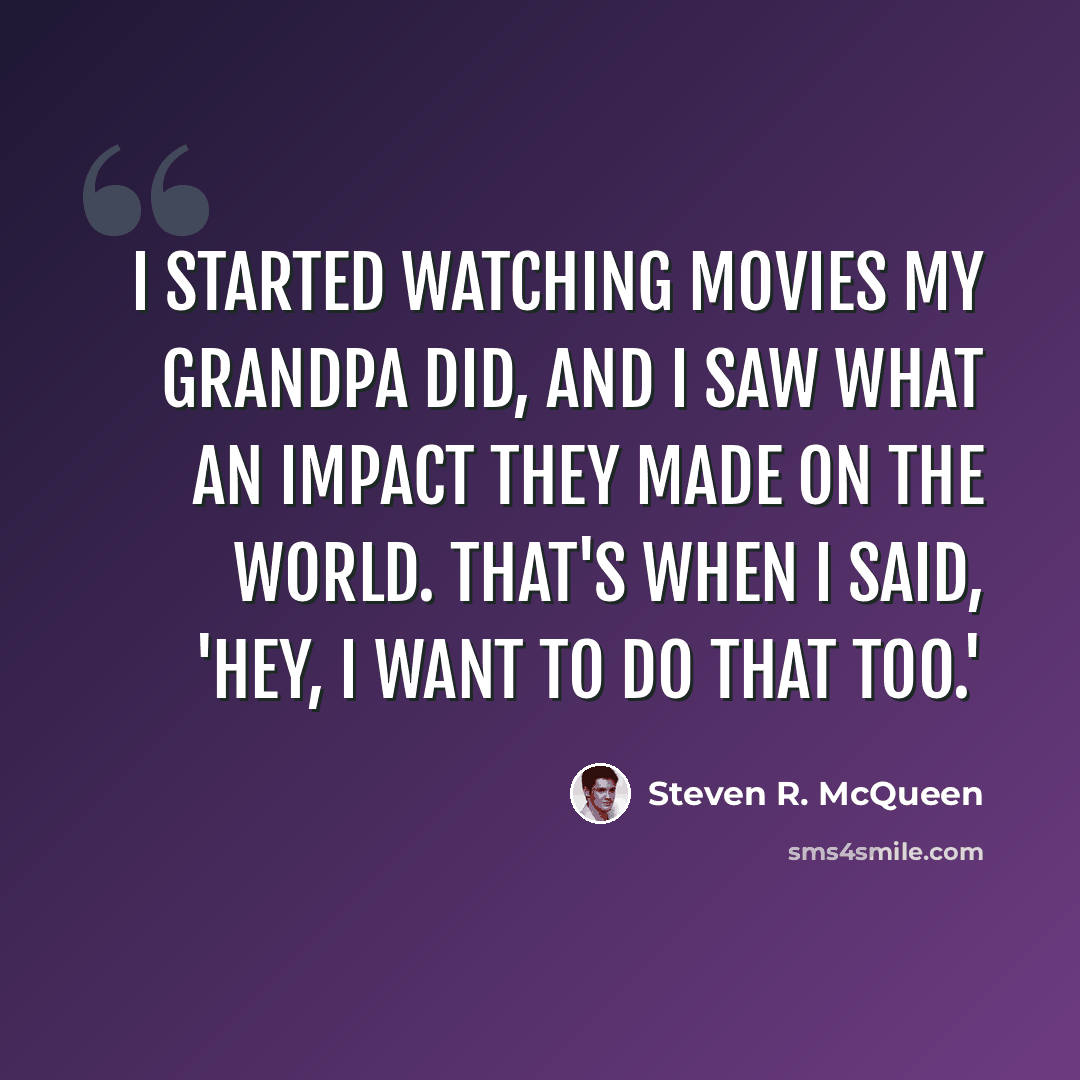 “I started watching movies my grandpa did, and I saw what an impact they made on the world. That's when I said, 'Hey, I want to do that too.'” quote by Steven R. McQueen