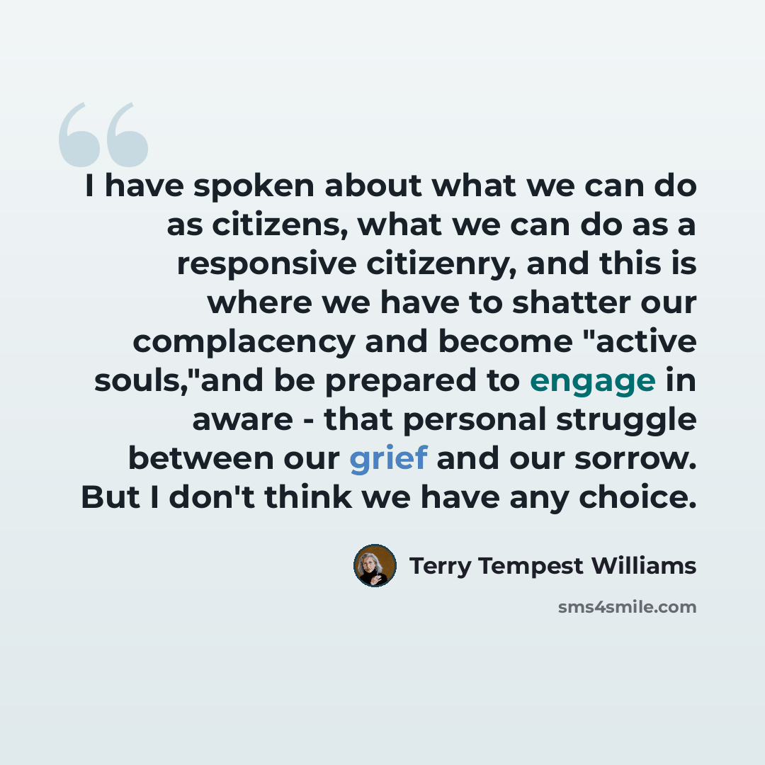 “I have spoken about what we can do as citizens, what we can do as a responsive citizenry, and this is where we have to shatter our complacency and become "active souls,"and be prepared to engage in aware - that personal struggle between our grief and our sorrow. But I don't think we have any choice.” quote by Terry Tempest Williams