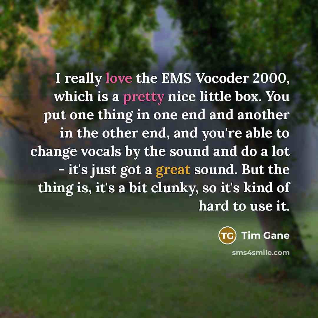 “I really love the EMS Vocoder 2000, which is a pretty nice little box. You put one thing in one end and another in the other end, and you're able to change vocals by the sound and do a lot - it's just got a great sound. But the thing is, it's a bit clunky, so it's kind of hard to use it.” quote by Tim Gane
