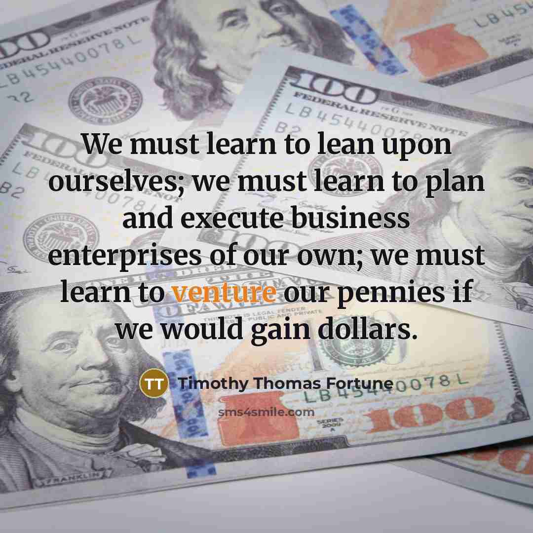 “We must learn to lean upon ourselves; we must learn to plan and execute business enterprises of our own; we must learn to venture our pennies if we would gain dollars.” quote by Timothy Thomas Fortune