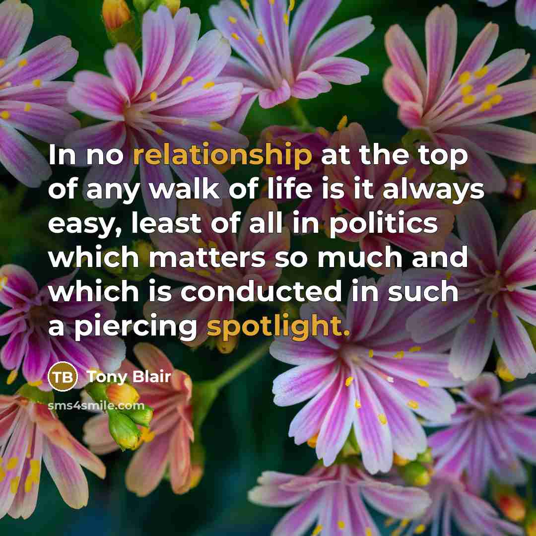 “In no relationship at the top of any walk of life is it always easy, least of all in politics which matters so much and which is conducted in such a piercing spotlight.” quote by Tony Blair