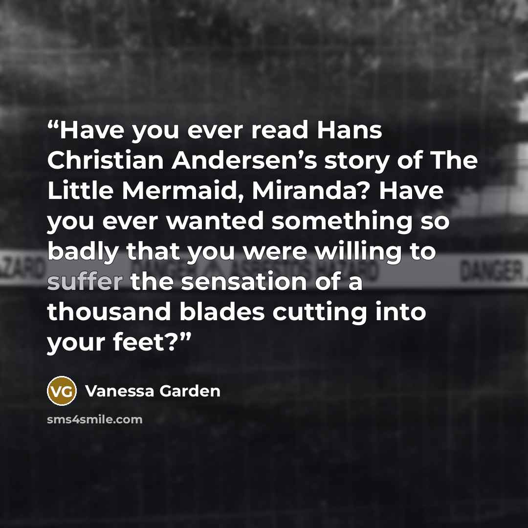 “Have you ever read Hans Christian Andersen’s story of The Little Mermaid, Miranda? Have you ever wanted something so badly that you were willing to suffer the sensation of a thousand blades cutting into your feet?” quote by Vanessa Garden
