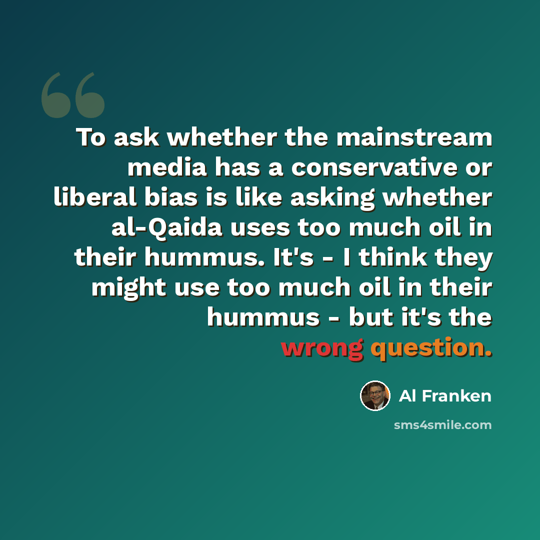 “To ask whether the mainstream media has a conservative or liberal bias is like asking whether al-Qaida uses too much oil in their hummus. It's - I think they might use too much oil in their hummus - but it's the wrong question.” quote by Al Franken