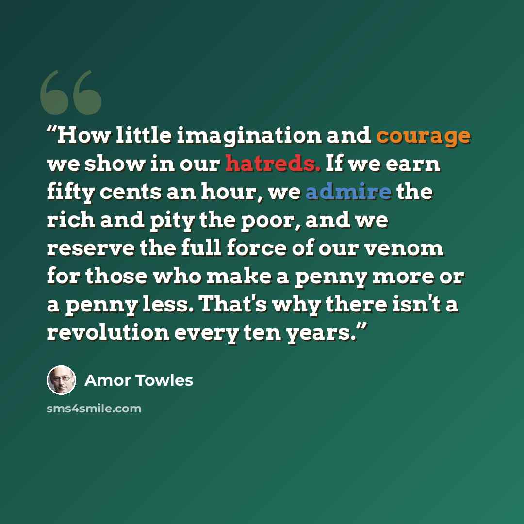 “How little imagination and courage we show in our hatreds. If we earn fifty cents an hour, we admire the rich and pity the poor, and we reserve the full force of our venom for those who make a penny more or a penny less. That's why there isn't a revolution every ten years.” quote by Amor Towles