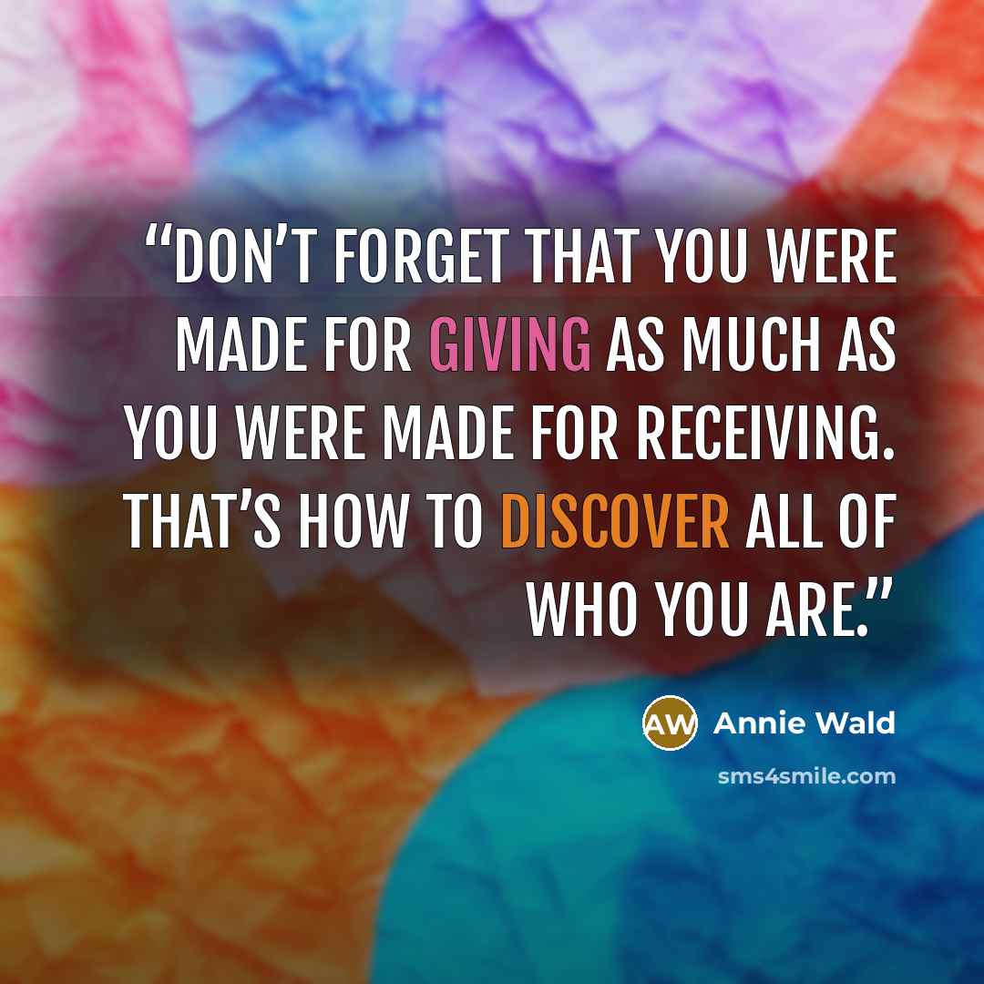 “Don’t forget that you were made for giving as much as you were made for receiving. That’s how to discover all of who you are.” quote by Annie Wald