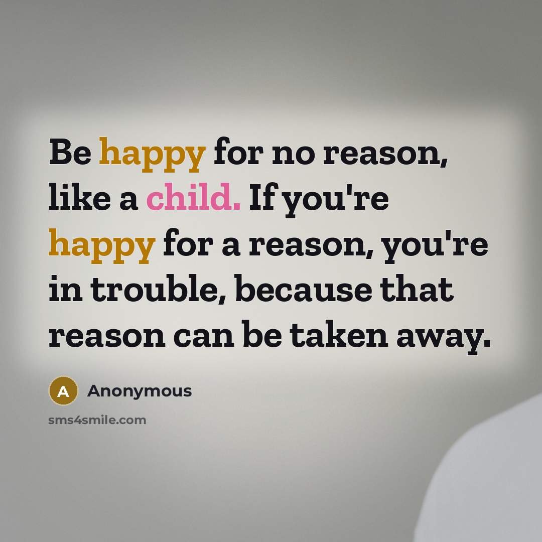 “Be happy for no reason, like a child. If you're happy for a reason, you're in trouble, because that reason can be taken away.” quote by Anonymous