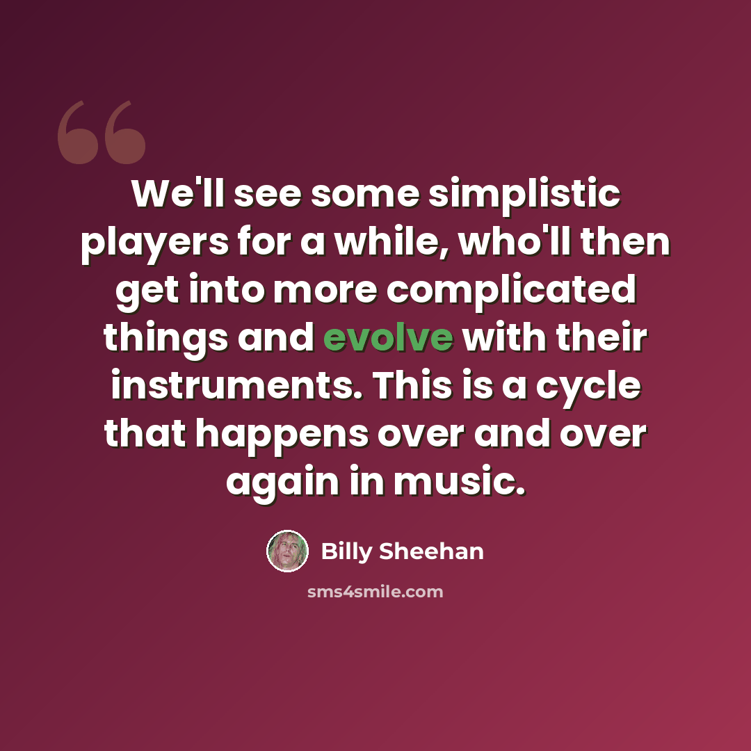 “We'll see some simplistic players for a while, who'll then get into more complicated things and evolve with their instruments. This is a cycle that happens over and over again in music.” quote by Billy Sheehan