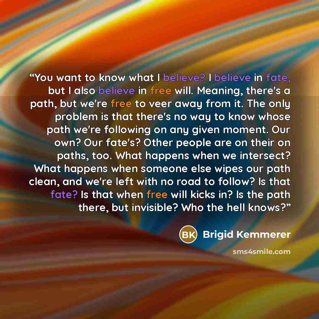“You want to know what I believe? I believe in fate, but I also believe in free will. Meaning, there's a path, but we're free to veer away from it. The only problem is that there's no way to know whose path we're following on any given moment. Our own? Our fate's? Other people are on their on…” quote by Brigid Kemmerer